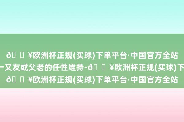 🔥欧洲杯正规(买球)下单平台·中国官方全站将赢得一位强有劲的一又友或父老的任性维持-🔥欧洲杯正规(买球)下单平台·中国官方全站