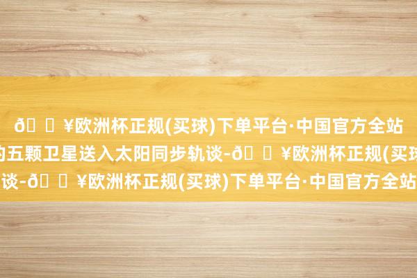 🔥欧洲杯正规(买球)下单平台·中国官方全站奏凯将“吉林一号”的五颗卫星送入太阳同步轨谈-🔥欧洲杯正规(买球)下单平台·中国官方全站