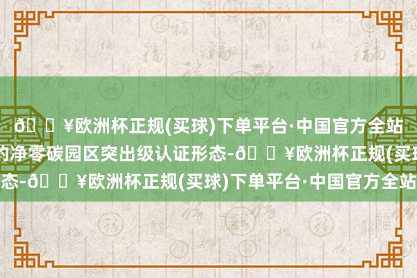 🔥欧洲杯正规(买球)下单平台·中国官方全站亦然广东省当今仅有的净零碳园区突出级认证形态-🔥欧洲杯正规(买球)下单平台·中国官方全站