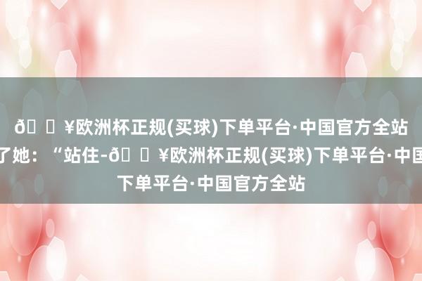 🔥欧洲杯正规(买球)下单平台·中国官方全站唐萍叫住了她:“站住-🔥欧洲杯正规(买球)下单平台·中国官方全站