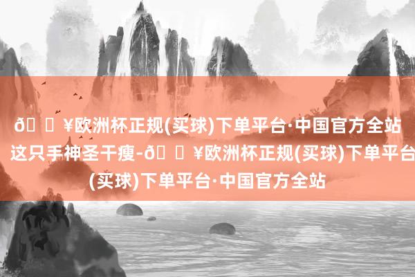 🔥欧洲杯正规(买球)下单平台·中国官方全站顿时吓了一跳!这只手神圣干瘦-🔥欧洲杯正规(买球)下单平台·中国官方全站