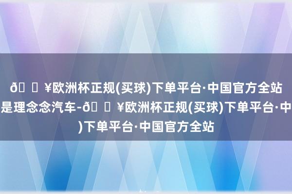 🔥欧洲杯正规(买球)下单平台·中国官方全站第又名依旧是理念念汽车-🔥欧洲杯正规(买球)下单平台·中国官方全站
