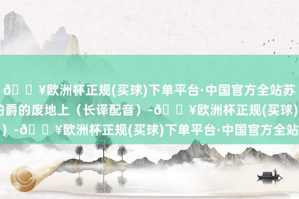 🔥欧洲杯正规(买球)下单平台·中国官方全站苏联老片场:1957 在伯爵的废地上(长译配音)-🔥欧洲杯正规(买球)下单平台·中国官方全站