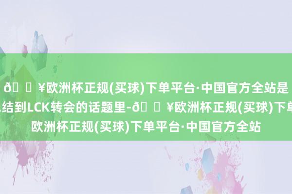 🔥欧洲杯正规(买球)下单平台·中国官方全站是以才会一直拖着!总结到LCK转会的话题里-🔥欧洲杯正规(买球)下单平台·中国官方全站