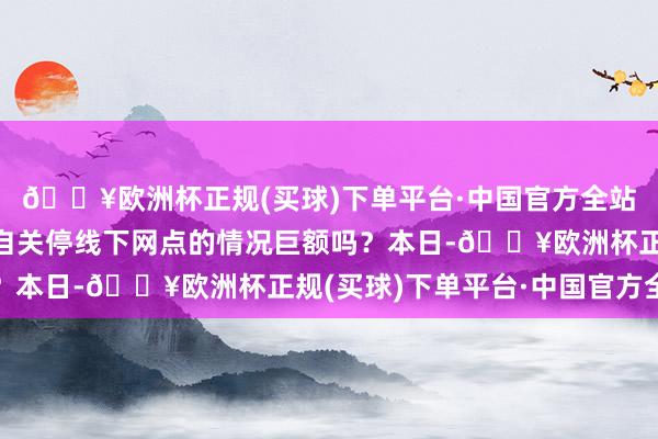 🔥欧洲杯正规(买球)下单平台·中国官方全站此种未经监管部门私自关停线下网点的情况巨额吗?本日-🔥欧洲杯正规(买球)下单平台·中国官方全站