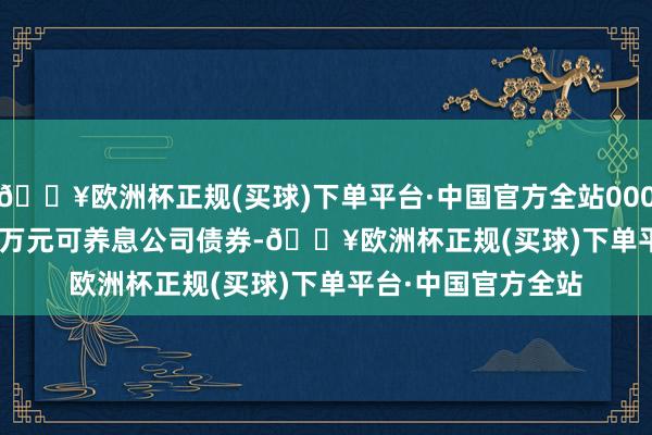 🔥欧洲杯正规(买球)下单平台·中国官方全站000.00 万元可养息公司债券-🔥欧洲杯正规(买球)下单平台·中国官方全站