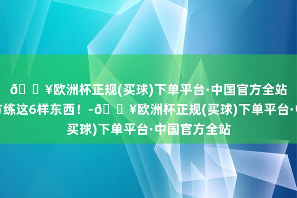 🔥欧洲杯正规(买球)下单平台·中国官方全站一定要逼我方练这6样东西!-🔥欧洲杯正规(买球)下单平台·中国官方全站