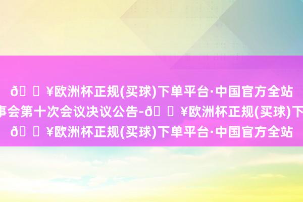 🔥欧洲杯正规(买球)下单平台·中国官方全站簇新环境：第六届监事会第十次会议决议公告-🔥欧洲杯正规(买球)下单平台·中国官方全站