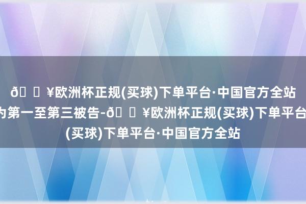🔥欧洲杯正规(买球)下单平台·中国官方全站三东谈主分辩为第一至第三被告-🔥欧洲杯正规(买球)下单平台·中国官方全站