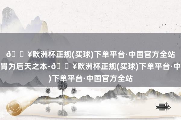 🔥欧洲杯正规(买球)下单平台·中国官方全站健脾胃:脾胃为后天之本-🔥欧洲杯正规(买球)下单平台·中国官方全站