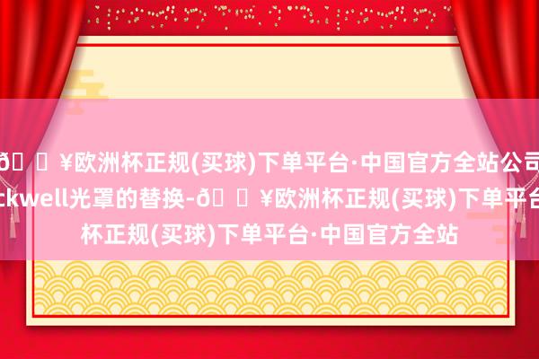🔥欧洲杯正规(买球)下单平台·中国官方全站公司得胜完成了Blackwell光罩的替换-🔥欧洲杯正规(买球)下单平台·中国官方全站