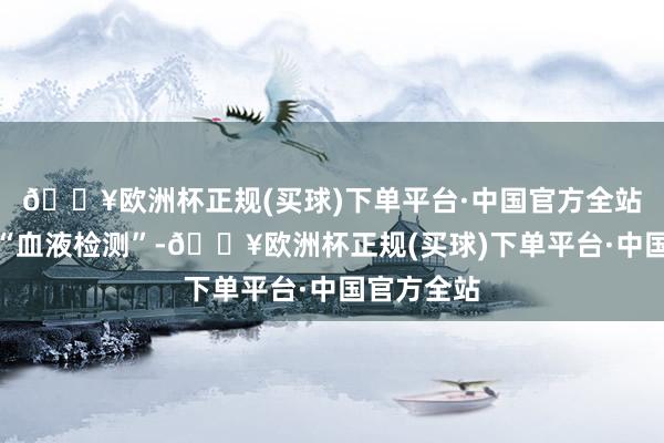 🔥欧洲杯正规(买球)下单平台·中国官方全站应称其为“血液检测”-🔥欧洲杯正规(买球)下单平台·中国官方全站