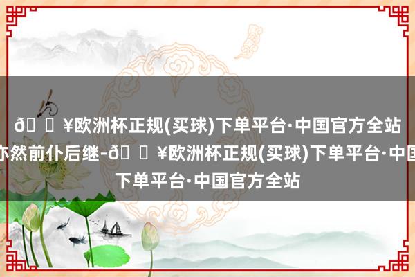 🔥欧洲杯正规(买球)下单平台·中国官方全站对待情态亦然前仆后继-🔥欧洲杯正规(买球)下单平台·中国官方全站