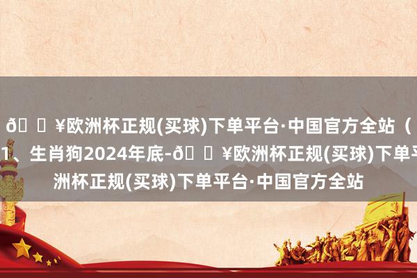 🔥欧洲杯正规(买球)下单平台·中国官方全站(仅供祝愿和文娱)1、生肖狗2024年底-🔥欧洲杯正规(买球)下单平台·中国官方全站
