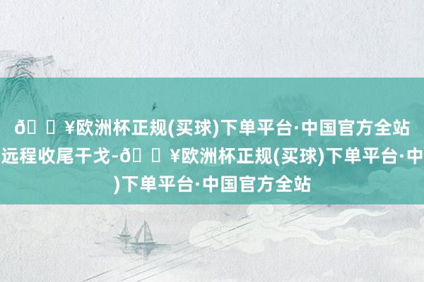 🔥欧洲杯正规(买球)下单平台·中国官方全站他正在积极远程收尾干戈-🔥欧洲杯正规(买球)下单平台·中国官方全站