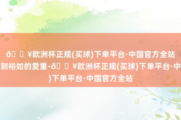 🔥欧洲杯正规(买球)下单平台·中国官方全站一直莫得受到裕如的爱重-🔥欧洲杯正规(买球)下单平台·中国官方全站