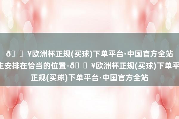 🔥欧洲杯正规(买球)下单平台·中国官方全站将恰当的东说念主安排在恰当的位置-🔥欧洲杯正规(买球)下单平台·中国官方全站
