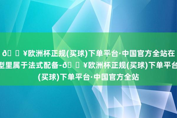 🔥欧洲杯正规(买球)下单平台·中国官方全站在30万价位的车型里属于法式配备-🔥欧洲杯正规(买球)下单平台·中国官方全站