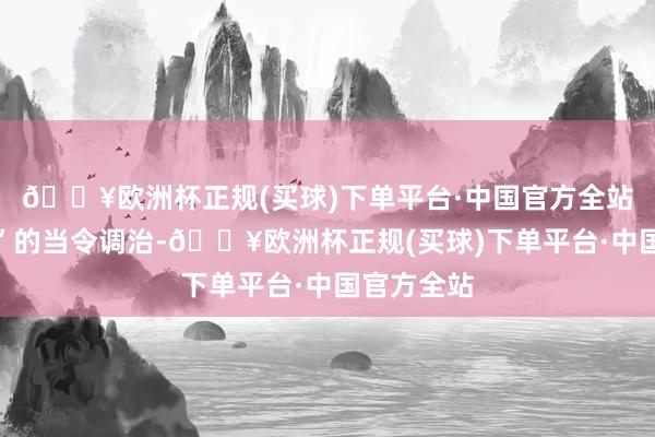 🔥欧洲杯正规(买球)下单平台·中国官方全站宜紧则紧”的当令调治-🔥欧洲杯正规(买球)下单平台·中国官方全站