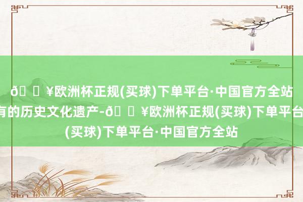 🔥欧洲杯正规(买球)下单平台·中国官方全站领有丰富而特有的历史文化遗产-🔥欧洲杯正规(买球)下单平台·中国官方全站