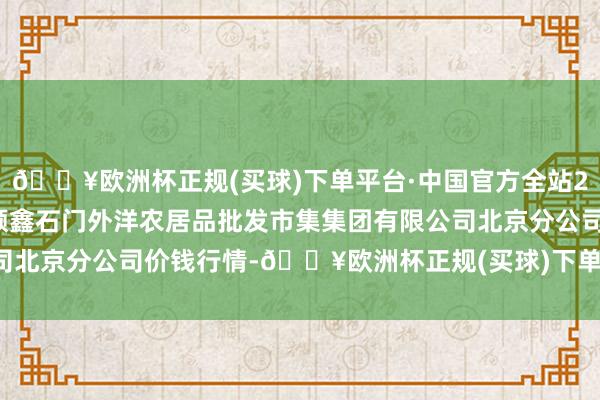 🔥欧洲杯正规(买球)下单平台·中国官方全站2024年12月11日北京顺鑫石门外洋农居品批发市集集团有限公司北京分公司价钱行情-🔥欧洲杯正规(买球)下单平台·中国官方全站