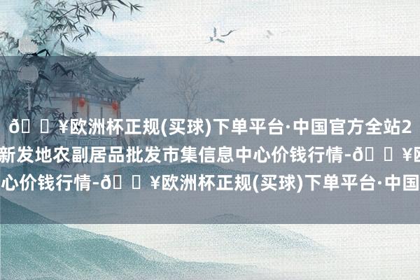 🔥欧洲杯正规(买球)下单平台·中国官方全站2024年12月11日北京新发地农副居品批发市集信息中心价钱行情-🔥欧洲杯正规(买球)下单平台·中国官方全站