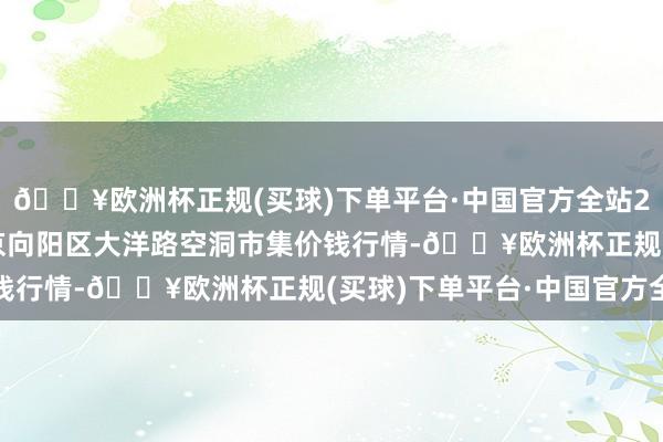🔥欧洲杯正规(买球)下单平台·中国官方全站2024年12月11日北京向阳区大洋路空洞市集价钱行情-🔥欧洲杯正规(买球)下单平台·中国官方全站