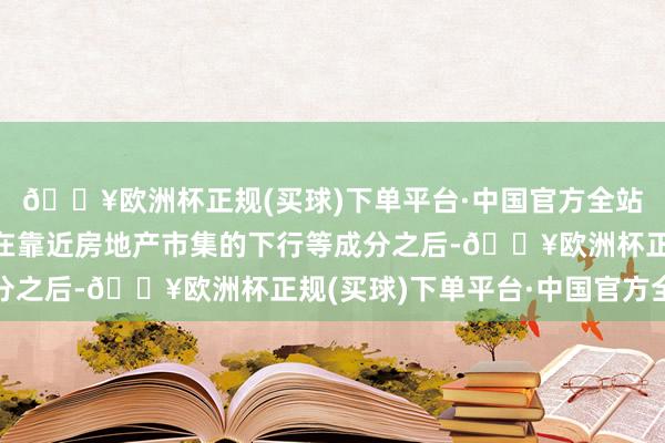 🔥欧洲杯正规(买球)下单平台·中国官方全站天下大部分其他国度在靠近房地产市集的下行等成分之后-🔥欧洲杯正规(买球)下单平台·中国官方全站