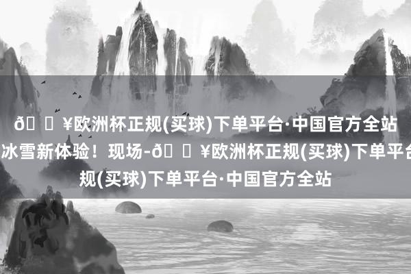 🔥欧洲杯正规(买球)下单平台·中国官方全站让市民旅客开启冰雪新体验！现场-🔥欧洲杯正规(买球)下单平台·中国官方全站