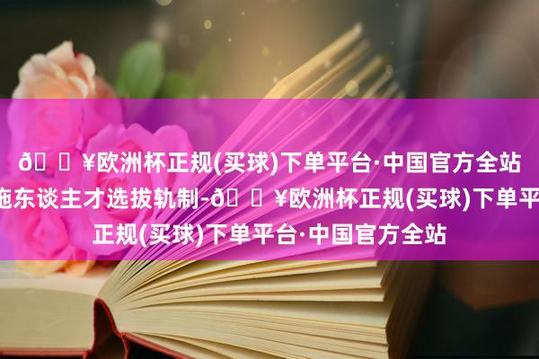 🔥欧洲杯正规(买球)下单平台·中国官方全站他在野中鼎力实施东谈主才选拔轨制-🔥欧洲杯正规(买球)下单平台·中国官方全站