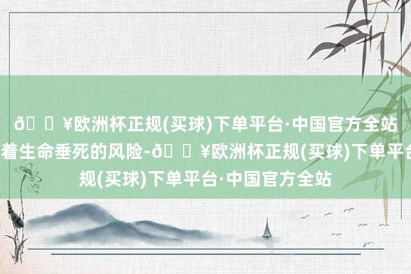 🔥欧洲杯正规(买球)下单平台·中国官方全站背面的战士濒临着生命垂死的风险-🔥欧洲杯正规(买球)下单平台·中国官方全站