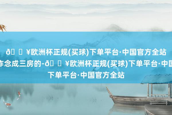 🔥欧洲杯正规(买球)下单平台·中国官方全站正本思要作念成三房的-🔥欧洲杯正规(买球)下单平台·中国官方全站