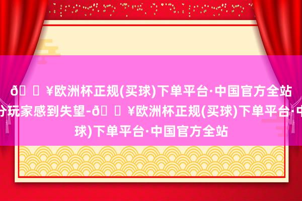 🔥欧洲杯正规(买球)下单平台·中国官方全站这无疑让部分玩家感到失望-🔥欧洲杯正规(买球)下单平台·中国官方全站