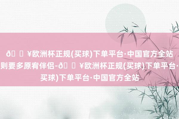 🔥欧洲杯正规(买球)下单平台·中国官方全站已婚的一又友则要多原宥伴侣-🔥欧洲杯正规(买球)下单平台·中国官方全站