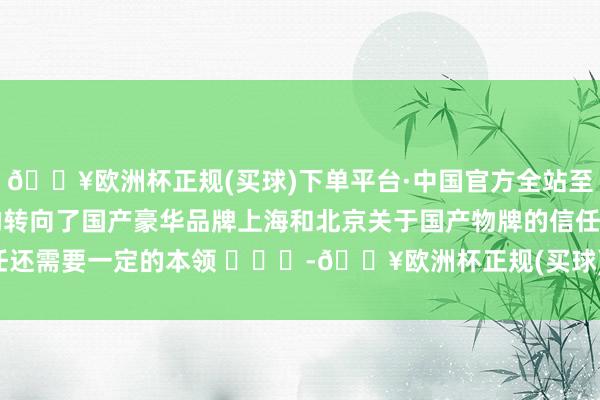 🔥欧洲杯正规(买球)下单平台·中国官方全站至少深圳跟广州皆更早的转向了国产豪华品牌上海和北京关于国产物牌的信任还需要一定的本领 -🔥欧洲杯正规(买球)下单平台·中国官方全站