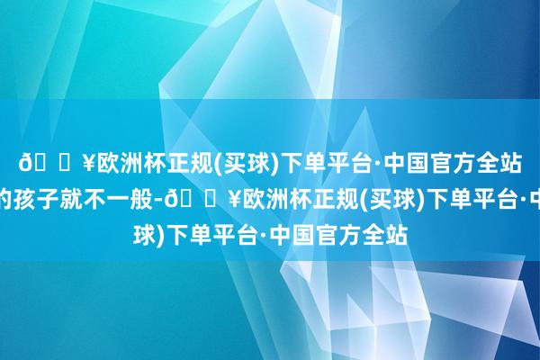 🔥欧洲杯正规(买球)下单平台·中国官方全站你说这京城的孩子就不一般-🔥欧洲杯正规(买球)下单平台·中国官方全站
