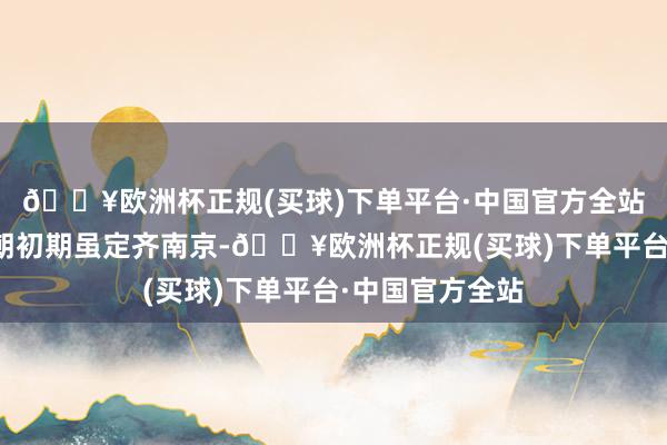 🔥欧洲杯正规(买球)下单平台·中国官方全站推翻元朝的明朝初期虽定齐南京-🔥欧洲杯正规(买球)下单平台·中国官方全站