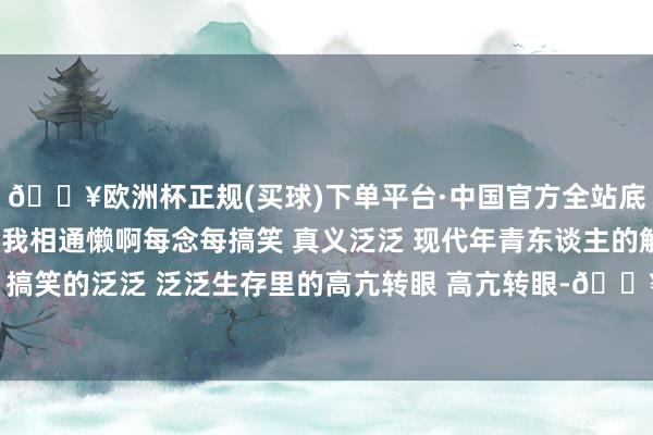 🔥欧洲杯正规(买球)下单平台·中国官方全站底本有这样多东谈主跟我相通懒啊每念每搞笑 真义泛泛 现代年青东谈主的解压神志 懒东谈主 搞笑的泛泛 泛泛生存里的高亢转眼 高亢转眼-🔥欧洲杯正规(买球)下单平