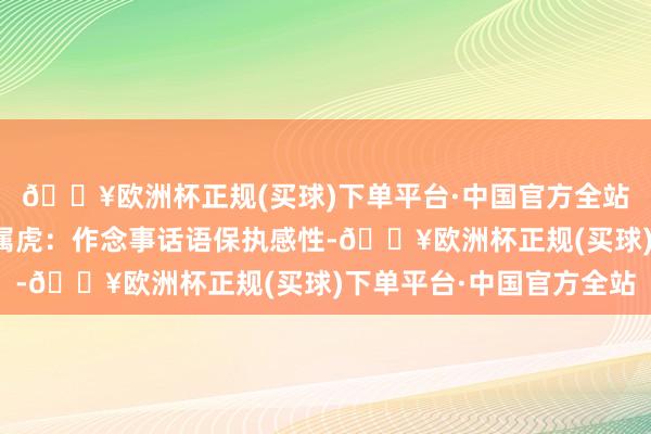 🔥欧洲杯正规(买球)下单平台·中国官方全站请勿过办法读)生肖属虎:作念事话语保执感性-🔥欧洲杯正规(买球)下单平台·中国官方全站