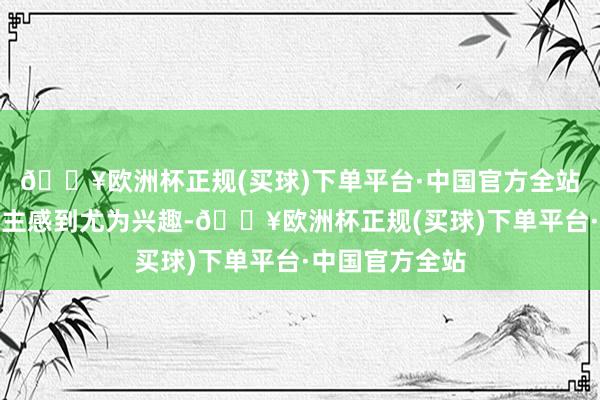 🔥欧洲杯正规(买球)下单平台·中国官方全站这少量让东谈主感到尤为兴趣-🔥欧洲杯正规(买球)下单平台·中国官方全站