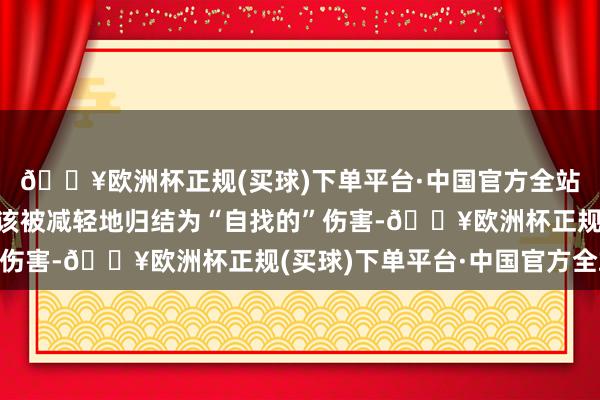 🔥欧洲杯正规(买球)下单平台·中国官方全站这种忘我的付出不应该被减轻地归结为“自找的”伤害-🔥欧洲杯正规(买球)下单平台·中国官方全站