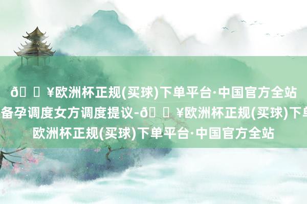 🔥欧洲杯正规(买球)下单平台·中国官方全站诺芽海外中心:高效备孕调度女方调度提议-🔥欧洲杯正规(买球)下单平台·中国官方全站