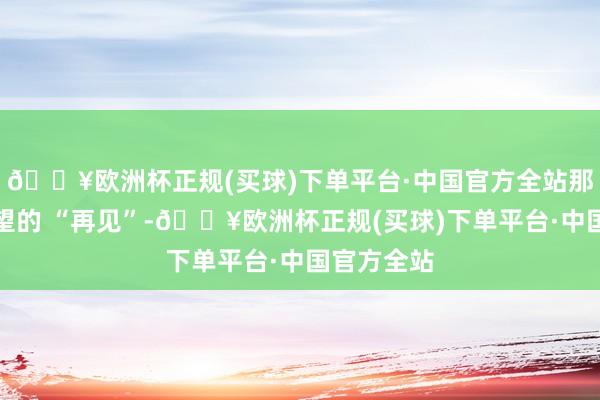 🔥欧洲杯正规(买球)下单平台·中国官方全站那句带着守望的 “再见”-🔥欧洲杯正规(买球)下单平台·中国官方全站