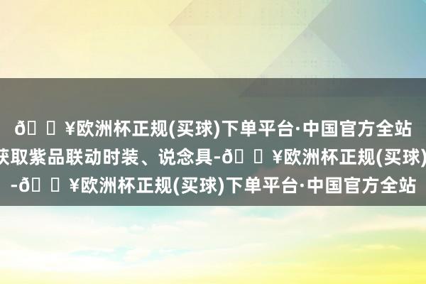 🔥欧洲杯正规(买球)下单平台·中国官方全站体验新剧情即可免费获取紫品联动时装、说念具-🔥欧洲杯正规(买球)下单平台·中国官方全站