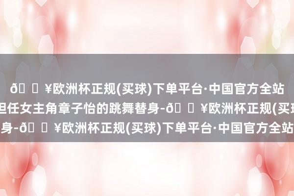 🔥欧洲杯正规(买球)下单平台·中国官方全站而剧中的她恰是负责担任女主角章子怡的跳舞替身-🔥欧洲杯正规(买球)下单平台·中国官方全站