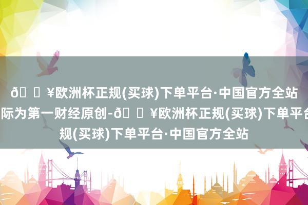 🔥欧洲杯正规(买球)下单平台·中国官方全站请点击这里此实际为第一财经原创-🔥欧洲杯正规(买球)下单平台·中国官方全站