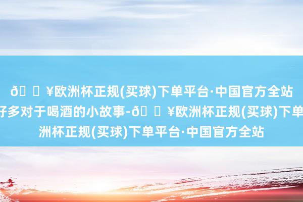 🔥欧洲杯正规(买球)下单平台·中国官方全站而且皆秦还发生过好多对于喝酒的小故事-🔥欧洲杯正规(买球)下单平台·中国官方全站