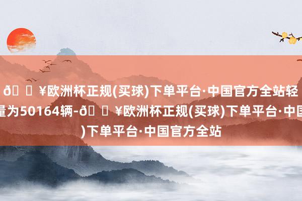 🔥欧洲杯正规(买球)下单平台·中国官方全站轻型货车销量为50164辆-🔥欧洲杯正规(买球)下单平台·中国官方全站