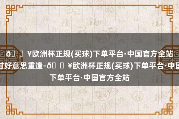 🔥欧洲杯正规(买球)下单平台·中国官方全站与旅客们甘好意思重逢-🔥欧洲杯正规(买球)下单平台·中国官方全站