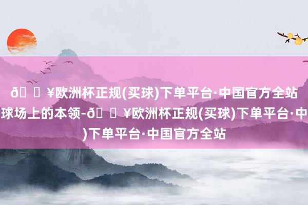 🔥欧洲杯正规(买球)下单平台·中国官方全站然而当我在球场上的本领-🔥欧洲杯正规(买球)下单平台·中国官方全站